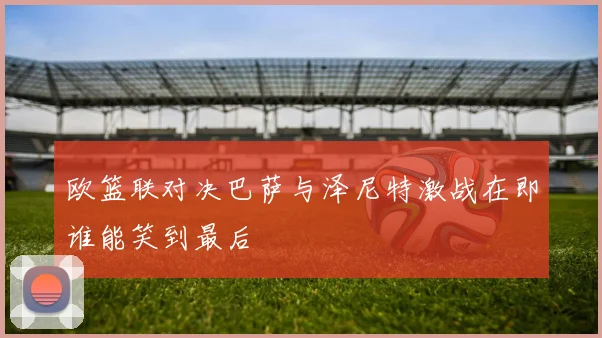 欧篮联对决巴萨与泽尼特激战在即谁能笑到最后