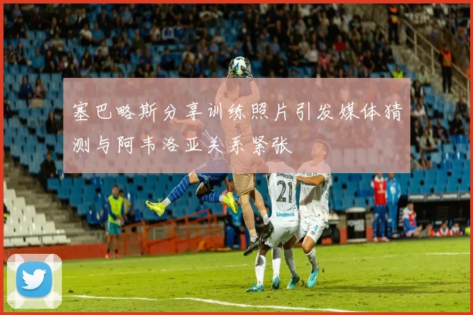 塞巴略斯分享训练照片引发媒体猜测与阿韦洛亚关系紧张