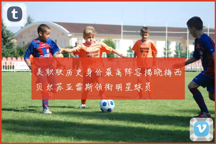 美职联历史身价最高阵容揭晓梅西贝尔苏亚雷斯领衔明星球员