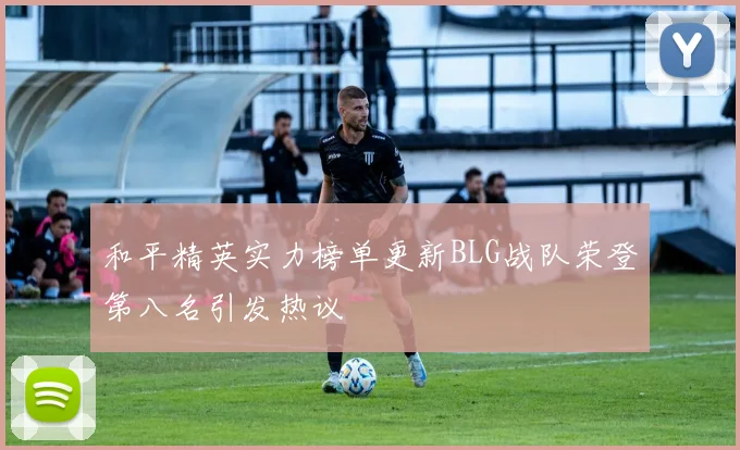 和平精英实力榜单更新BLG战队荣登第八名引发热议