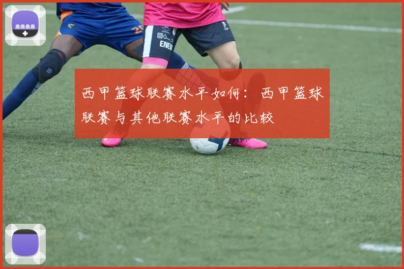 西甲篮球联赛水平如何：西甲篮球联赛与其他联赛水平的比较