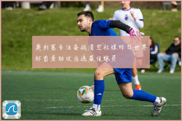奥利塞专注备战清空社媒昨日世界杯首秀助攻当选最佳球员