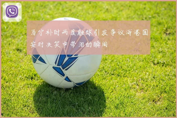 马宁补时两度触球引发争议海港国安对决笑中带泪的瞬间