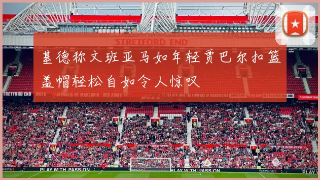 基德称文班亚马如年轻贾巴尔扣篮盖帽轻松自如令人惊叹