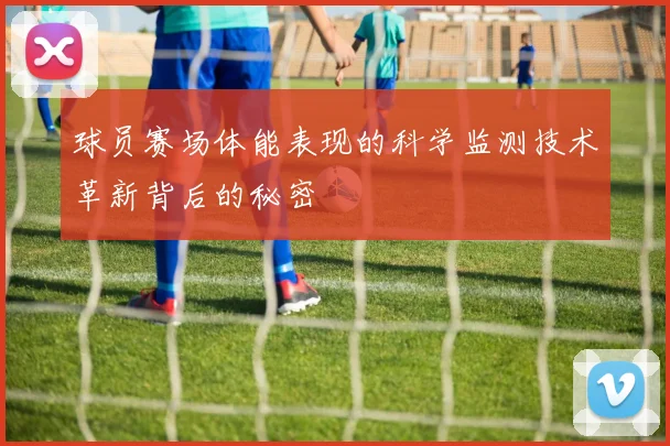 球员赛场体能表现的科学监测技术革新背后的秘密