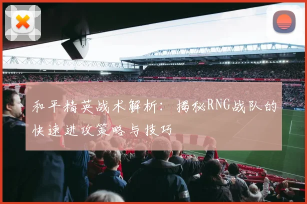 和平精英战术解析：揭秘RNG战队的快速进攻策略与技巧