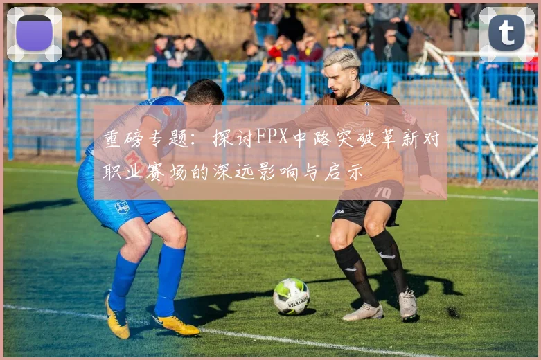 重磅专题：探讨FPX中路突破革新对职业赛场的深远影响与启示