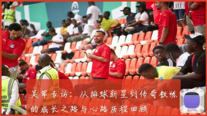 吴军专访：从排球新星到传奇教练的成长之路与心路历程回顾